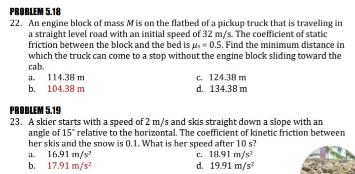 PROBLEM 5.18
22. An engine block of mass M is on the flatbed of a pickup truck that is traveling in
a straight level road with an initial speed of 32 m/s. The coefficient of static
friction between the block and the bed is µs = 0.5. Find the minimum distance in
which the truck can come to a stop without the engine block sliding toward the
cab.
c. 124.38 m
d. 134.38 m
а.
114.38 m
b. 104.38 m
PROBLEM 5.19
23. A skier starts with a speed of 2 m/s and skis straight down a slope with an
angle of 15° relative to the horizontal. The coefficient of kinetic friction between
her skis and the snow is 0.1. What is her speed after 10 s?
16.91 m/s2
17.91 m/s²
c. 18.91 m/s²
d. 19.91 m/s²
a.
b.

