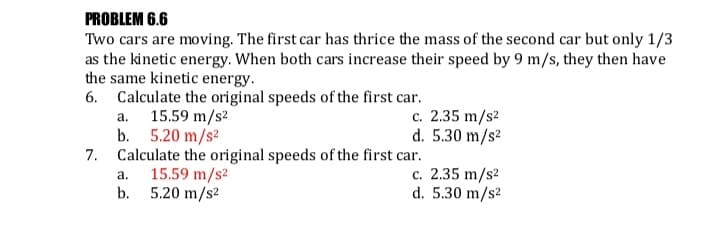 PROBLEM 6.6
Two cars are moving. The first car has thrice the mass of the second car but only 1/3
as the kinetic energy. When both cars increase their speed by 9 m/s, they then have
the same kinetic energy.
6. Calculate the original speeds of the first car.
a. 15.59 m/s2
b. 5.20 m/s?
7. Calculate the original speeds of the first car.
c. 2.35 m/s2
d. 5.30 m/s2
15.59 m/s2
b. 5.20 m/s2
c. 2.35 m/s2
d. 5.30 m/s2
а.
