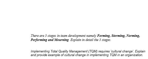 There are 5 stages in team development namely Forming, Storming, Norming,
Performing and Mourning. Explain in detail the 5 stages.
Implementing Total Quality Management (TQM) requires 'cultural change'. Explain
and provide example of cultural change in implementing TQM in an organization.
