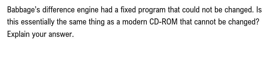 Babbage's difference engine had a fixed program that could not be changed. Is
this essentially the same thing as a modern CD-ROM that cannot be changed?
Explain your answer.