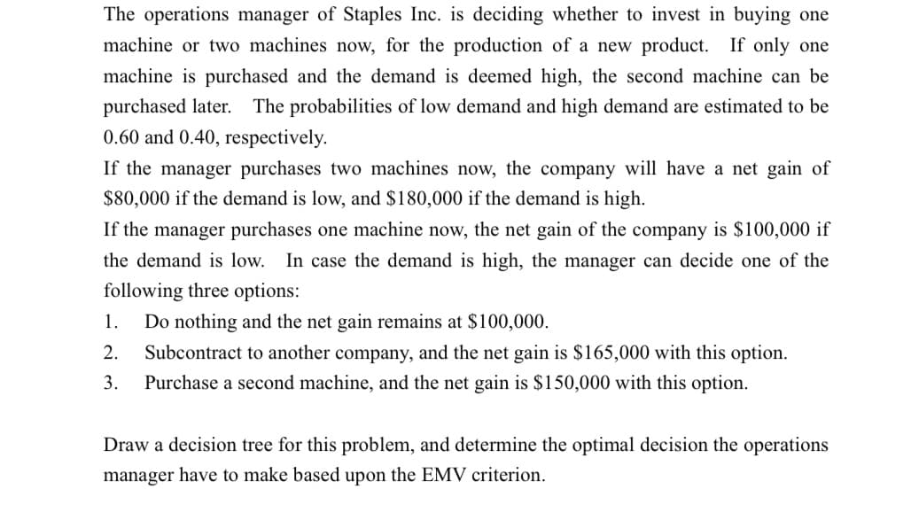 The operations manager of Staples Inc. is deciding whether to invest in buying one
machine or two machines now, for the production of a new product. If only one
machine is purchased and the demand is deemed high, the second machine can be
purchased later. The probabilities of low demand and high demand are estimated to be
0.60 and 0.40, respectively.
If the manager purchases two machines now, the company will have a net gain of
$80,000 if the demand is low, and $180,000 if the demand is high.
If the manager purchases one machine now, the net gain of the company is $100,000 if
the demand is low. In case the demand is high, the manager can decide one of the
following three options:
1.
Do nothing and the net gain remains at $100,000.
2.
Subcontract to another company, and the net gain is $165,000 with this option.
3.
Purchase a second machine, and the net gain is $150,000 with this option.
Draw a decision tree for this problem, and determine the optimal decision the operations
manager have to make based upon the EMV criterion.
