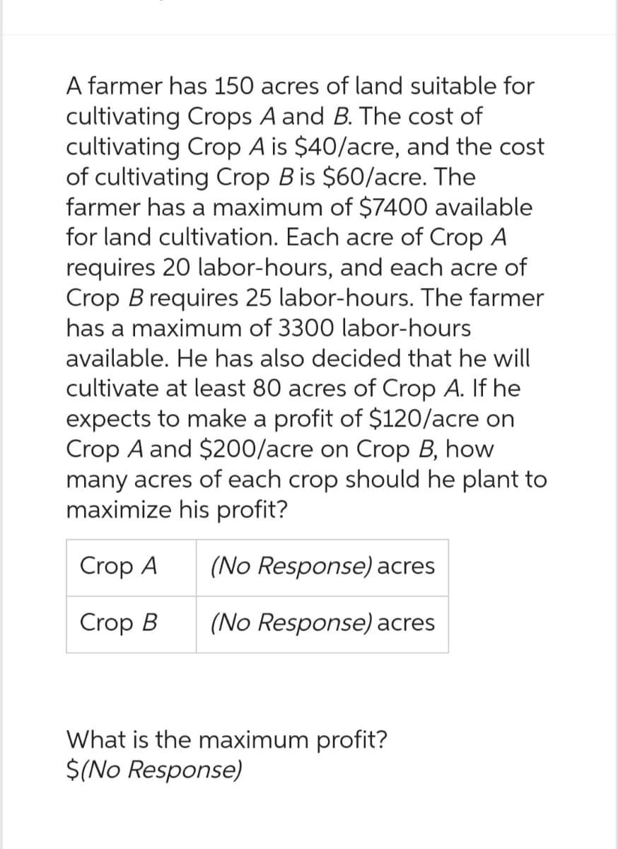 A farmer has 150 acres of land suitable for
cultivating Crops A and B. The cost of
cultivating Crop A is $40/acre, and the cost
of cultivating Crop B is $60/acre. The
farmer has a maximum of $7400 available
for land cultivation. Each acre of Crop A
requires 20 labor-hours, and each acre of
Crop B requires 25 labor-hours. The farmer
has a maximum of 3300 labor-hours
available. He has also decided that he will
cultivate at least 80 acres of Crop A. If he
expects to make a profit of $120/acre on
Crop A and $200/acre on Crop B, how
many acres of each crop should he plant to
maximize his profit?
Crop A
Crop B
(No Response) acres
(No Response) acres
What is the maximum profit?
$(No Response)