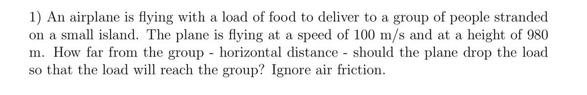 1) An airplane is flying with a load of food to deliver to a group of people stranded
on a small island. The plane is flying at a speed of 100 m/s and at a height of 980
m. How far from the group - horizontal distance - should the plane drop the load
so that the load will reach the group? Ignore air friction.
