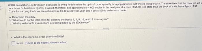(EOQ calculations) A downtown bookstore is trying to determine the optimal order quantity for a popular novel just printed in paperback. The store feels that the book will sell a
four times its hardback figures. It would, therefore, sell approximately 4,000 copies in the next year at a price of $1.50. The store buys the book at a wholesale figure of $1.
Costs for carrying the book are estimated at $0.10 a copy per year, and it costs $20 to order more books.
a. Determine the EOQ.
b. What would be the total costs for ordering the books 1, 4, 5, 10, and 15 times a year?
c. What questionable assumptions are being made by the EOQ model?
a. What is the economic order quantity (EOQ)?
copies (Round to the nearest whole number.)
GULD