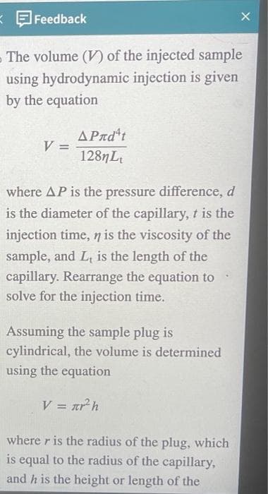 K
Feedback
The volume (V) of the injected sample
using hydrodynamic injection is given
by the equation
V =
ΔΡmdt
128nLt
where AP is the pressure difference, d
is the diameter of the capillary, it is the
injection time, n is the viscosity of the
sample, and L, is the length of the
capillary. Rearrange the equation to
solve for the injection time.
Assuming the sample plug is
cylindrical, the volume is determined
using the equation
V = r² h
X
where r is the radius of the plug, which
is equal to the radius of the capillary,
and h is the height or length of the