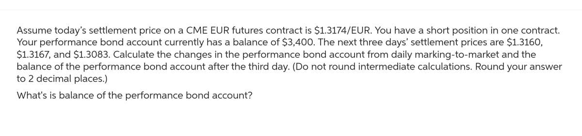 Assume today's settlement price on a CME EUR futures contract is $1.3174/EUR. You have a short position in one contract.
Your performance bond account currently has a balance of $3,400. The next three days' settlement prices are $1.3160,
$1.3167, and $1.3083. Calculate the changes in the performance bond account from daily marking-to-market and the
balance of the performance bond account after the third day. (Do not round intermediate calculations. Round your answer
to 2 decimal places.)
What's is balance of the performance bond account?