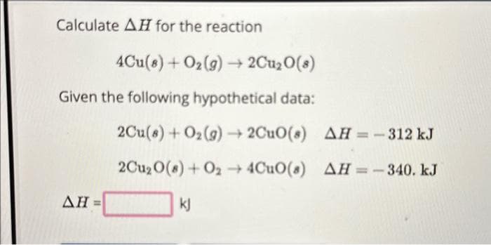Calculate AH for the reaction
4Cu(8) + O₂(g) → 2Cu₂0(8)
Given the following hypothetical data:
2Cu(s) + O₂(g) → 2CuO(s)
2Cu₂ 0(8) + 024CuO(s)
kj
AH=
AH = - 312 kJ
AH = -340. kJ