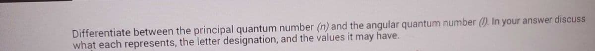 Differentiate between the principal quantum number (n) and the angular quantum number (I). In your answer discuss
what each represents, the letter designation, and the values it may have.