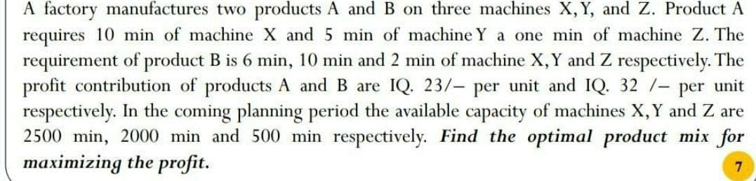 A factory manufactures two products A and B on three machines X, Y, and Z. Product A
requires 10 min of machine X and 5 min of machine Y a one min of machine Z. The
requirement of product B is 6 min, 10 min and 2 min of machine X, Y and Z respectively. The
profit contribution of products A and B are IQ. 23/- per unit and IQ. 32 /- per unit
respectively. In the coming planning period the available capacity of machines X, Y and Z are
2500 min, 2000 min and 500 min respectively. Find the optimal product mix for
maximizing the profit.
7
