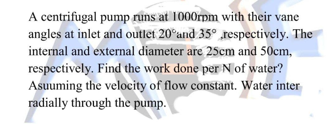 A centrifugal pump runs at 1000rpm with their vane
angles at inlet and outlet 20°and 35° ,respectively. The
internal and external diameter are 25cm and 50cm,
respectively. Find the work done per N of water?
Asuuming the velocity of flow constant. Water inter
radially through the pump.
