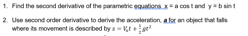 1. Find the second derivative of the parametric equations x = a cos t and y = b sin t
2. Use second order derivative to derive the acceleration, a for an object that falls
where its movement is described by s = V,t + gt?
%3D
