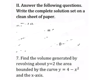 II. Answer the following questions.
Write the complete solution set on a
clean sheet of paper.
141.
-0-
7. Find the volume generated by
revolving about y=2 the area
bounded by the curve y = 4 - x²
and the x-axis.