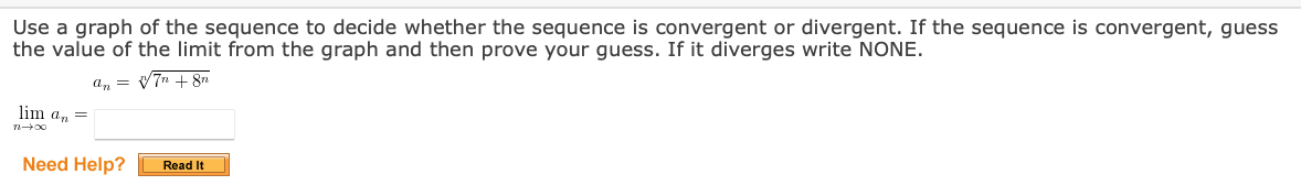 Use a graph of the sequence to decide whether the sequence is convergent or divergent. If the sequence is convergent, guess
the value of the limit from the graph and then prove your guess. If it diverges write NONE.
an = V7n + 8n
lim a, =
Need Help?
Read It
