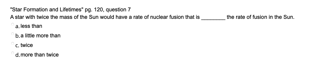 "Star Formation and Lifetimes" pg. 120, question 7
A star with twice the mass of the Sun would have a rate of nuclear fusion that is
the rate of fusion in the Sun.
a. less than
b.a little more than
c. twice
d.more than twice
