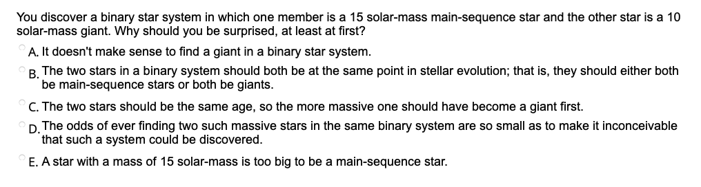 You discover a binary star system in which one member is a 15 solar-mass main-sequence star and the other star is a 10
solar-mass giant. Why should you be surprised, at least at first?
A. It doesn't make sense to find a giant in a binary star system.
B. The two stars in a binary system should both be at the same point in stellar evolution; that is, they should either both
be main-sequence stars or both be giants.
C. The two stars should be the same age, so the more massive one should have become a giant first.
D. The odds of ever finding two such massive stars in the same binary system are so small as to make it inconceivable
that such a system could be discovered.
E. A star with a mass of 15 solar-mass is too big to be a main-sequence star.

