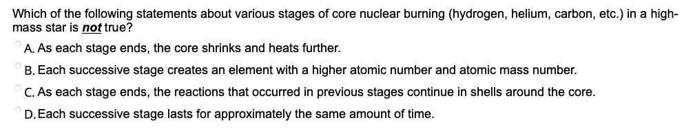 Which of the following statements about various stages of core nuclear burning (hydrogen, helium, carbon, etc.) in a high-
mass star is not true?
A. As each stage ends, the core shrinks and heats further.
B. Each successive stage creates an element with a higher atomic number and atomic mass number.
C. As each stage ends, the reactions that occurred in previous stages continue in shells around the core.
D.Each successive stage lasts for approximately the same amount of time.
