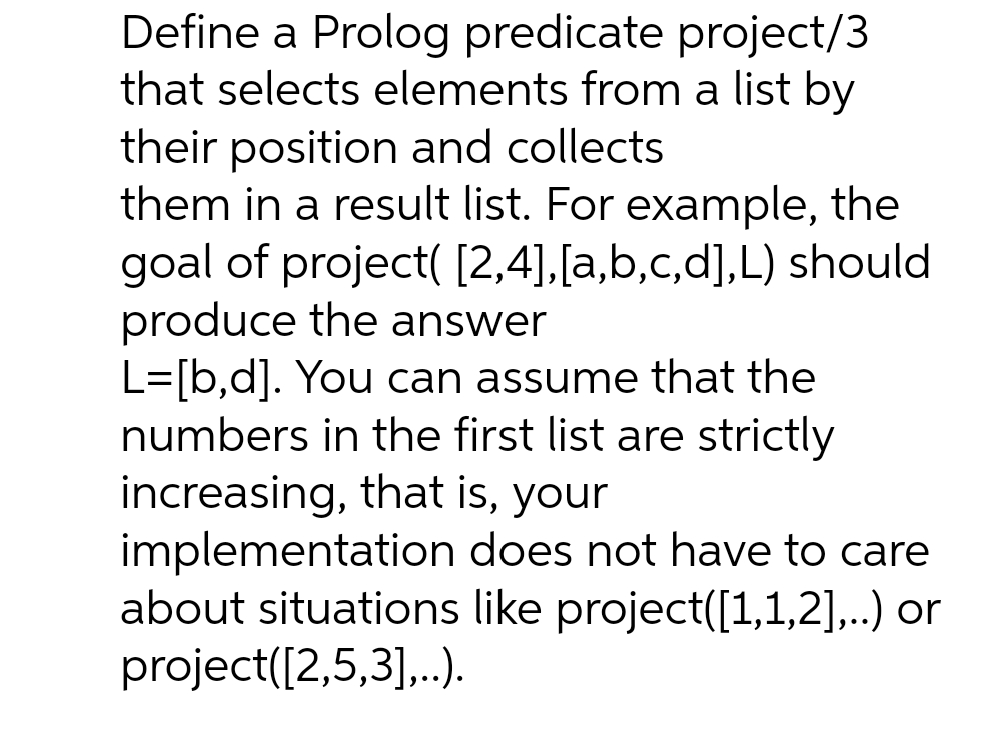 Define a Prolog predicate project/3
that selects elements from a list by
their position and collects
them in a result list. For example, the
goal of project( [2,4],[a,b,c,d],L) should
produce the answer
L=[b,d]. You can assume that the
numbers in the first list are strictly
increasing, that is, your
implementation does not have to care
about situations like project([1,1,2],..) or
project([2,5,3],.).

