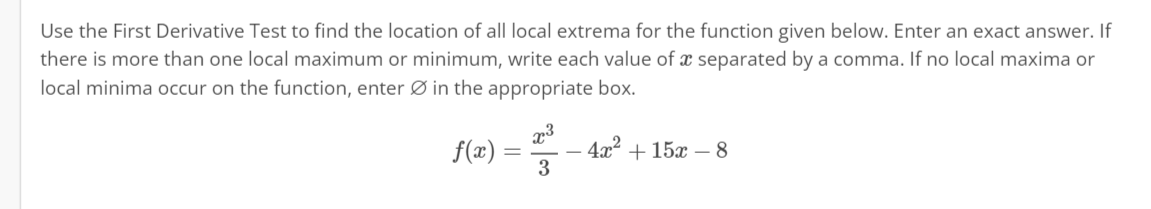 Use the First Derivative Test to find the location of all local extrema for the function given below. Enter an exact answer. If
there is more than one local maximum or minimum, write each value of a separated by a comma. If no local maxima or
local minima occur on the function, enter Ø in the appropriate box.
f(x) =
=
x³
3
4x² + 15x - 8