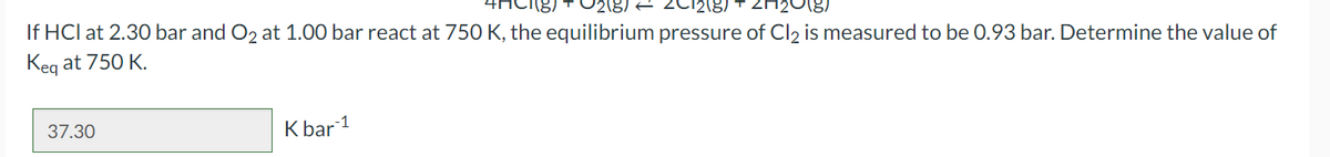 Π
If HCI at 2.30 bar and O2 at 1.00 bar react at 750 K, the equilibrium pressure of Cl₂ is measured to be 0.93 bar. Determine the value of
Keg at 750 K.
37.30
K bar 1