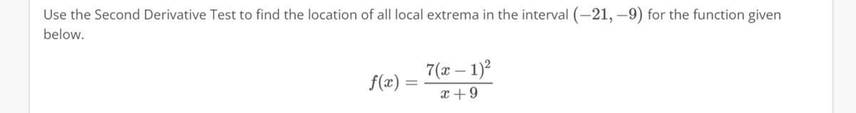 Use the Second Derivative Test to find the location of all local extrema in the interval (-21,-9) for the function given
below.
f(x) =
-
7(x - 1)²
x +9