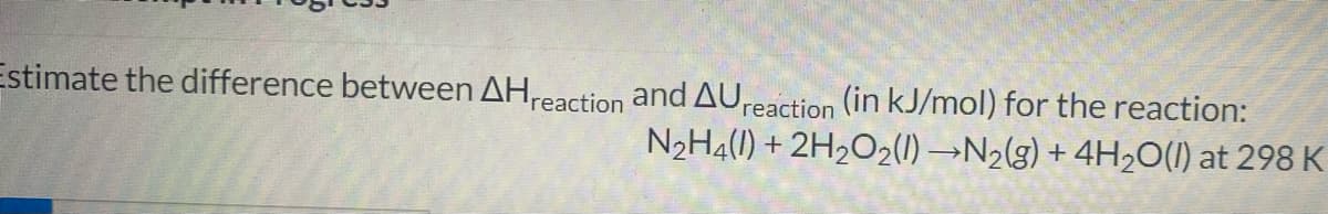 Estimate the difference between AH reaction and AU reaction (in kJ/mol) for the reaction:
N₂H4(l) + 2H₂O₂(1)→N₂(g) + 4H2₂O(l) at 298 K