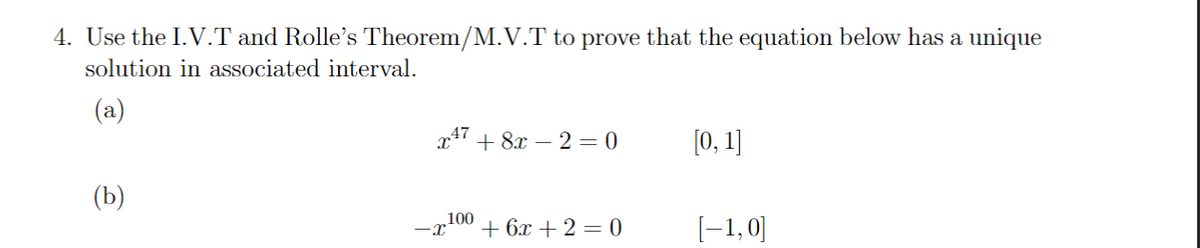 4. Use the I.V.T and Rolle's Theorem/M.V.T to prove that the equation below has a unique
solution in associated interval.
(a)
(b)
x¹7 + 8x - 2 = 0
-x¹00 +6x+2=0
[0, 1]
[-1,0]