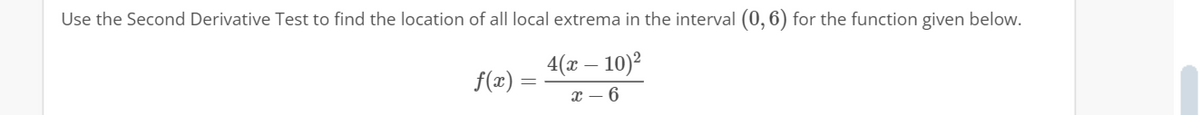 Use the Second Derivative Test to find the location of all local extrema in the interval (0,6) for the function given below.
4(x - 10)²
x-6
f(x) =