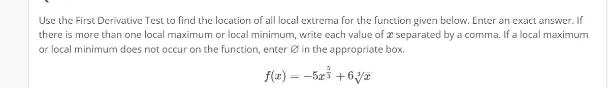 Use the First Derivative Test to find the location of all local extrema for the function given below. Enter an exact answer. If
there is more than one local maximum or local minimum, write each value of a separated by a comma. If a local maximum
or local minimum does not occur on the function, enter in the appropriate box.
f(x) = −5x³ +63T