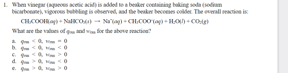 1. When vinegar (aqueous acetic acid) is added to a beaker containing baking soda (sodium
bicarbonate), vigorous bubbling is observed, and the beaker becomes colder. The overall reaction is:
CH3COOH(aq) + NaHCO3(s) Na (aq) + CH3COO¯(aq) + H2O(l) + CO2(g)
→>>
What are the values of qrxn and Wrxn for the above reaction?
a. qrxn <0, Wrxn = 0
b. qrxn <0, Wrxn < 0
C. qrxn0, Wrxn > 0
d. qrxn
0, Wrxn < 0
e. qrxn 0, Wrxn > 0