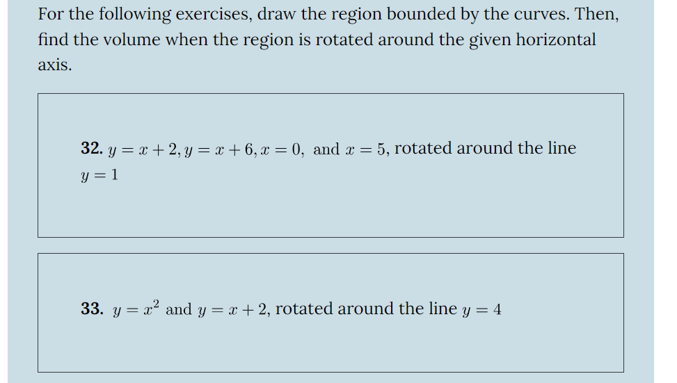 For the following exercises, draw the region bounded by the curves. Then,
find the volume when the region is rotated around the given horizontal
axis.
32. y = x + 2, y = x + 6, x = 0, and x = 5, rotated around the line
y = 1
33. y = x² and y = x + 2, rotated around the line y = 4