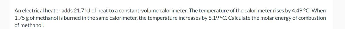 An electrical heater adds 21.7 kJ of heat to a constant-volume calorimeter. The temperature of the calorimeter rises by 4.49 °C. When
1.75 g of methanol is burned in the same calorimeter, the temperature increases by 8.19 °C. Calculate the molar energy of combustion
of methanol.