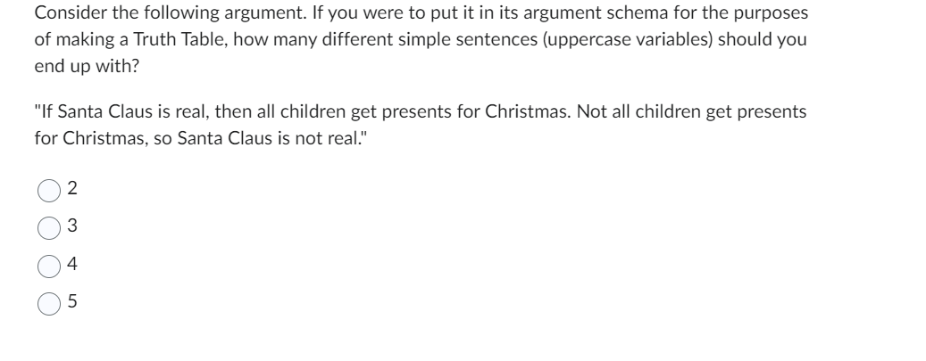 Consider the following argument. If you were to put it in its argument schema for the purposes
of making a Truth Table, how many different simple sentences (uppercase variables) should you
end up with?
"If Santa Claus is real, then all children get presents for Christmas. Not all children get presents
for Christmas, so Santa Claus is not real."
оос
2
3
4