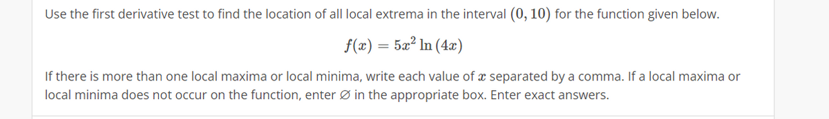 Use the first derivative test to find the location of all local extrema in the interval (0, 10) for the function given below.
f(x) = 5x² In (4x)
If there is more than one local maxima or local minima, write each value of a separated by a comma. If a local maxima or
local minima does not occur on the function, enter Ø in the appropriate box. Enter exact answers.