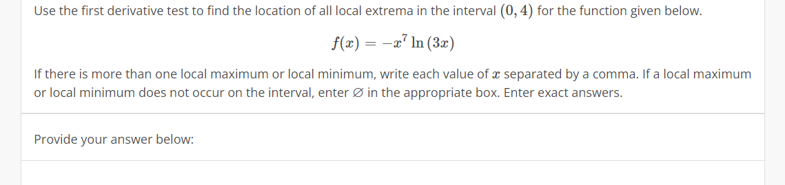 Use the first derivative test to find the location of all local extrema in the interval (0, 4) for the function given below.
f(x) = −x² ln (3x)
If there is more than one local maximum or local minimum, write each value of a separated by a comma. If a local maximum
or local minimum does not occur on the interval, enter in the appropriate box. Enter exact answers.
Provide your answer below: