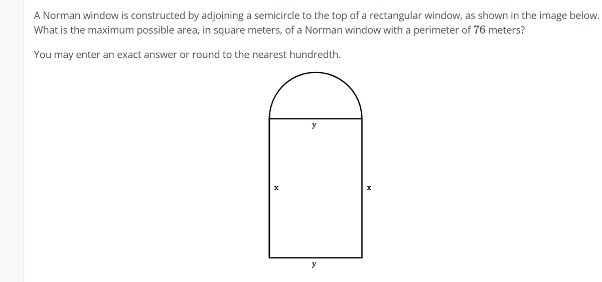 A Norman window is constructed by adjoining a semicircle to the top of a rectangular window, as shown in the image below.
What is the maximum possible area, in square meters, of a Norman window with a perimeter of 76 meters?
You may enter an exact answer or round to the nearest hundredth.
X
y
y
X