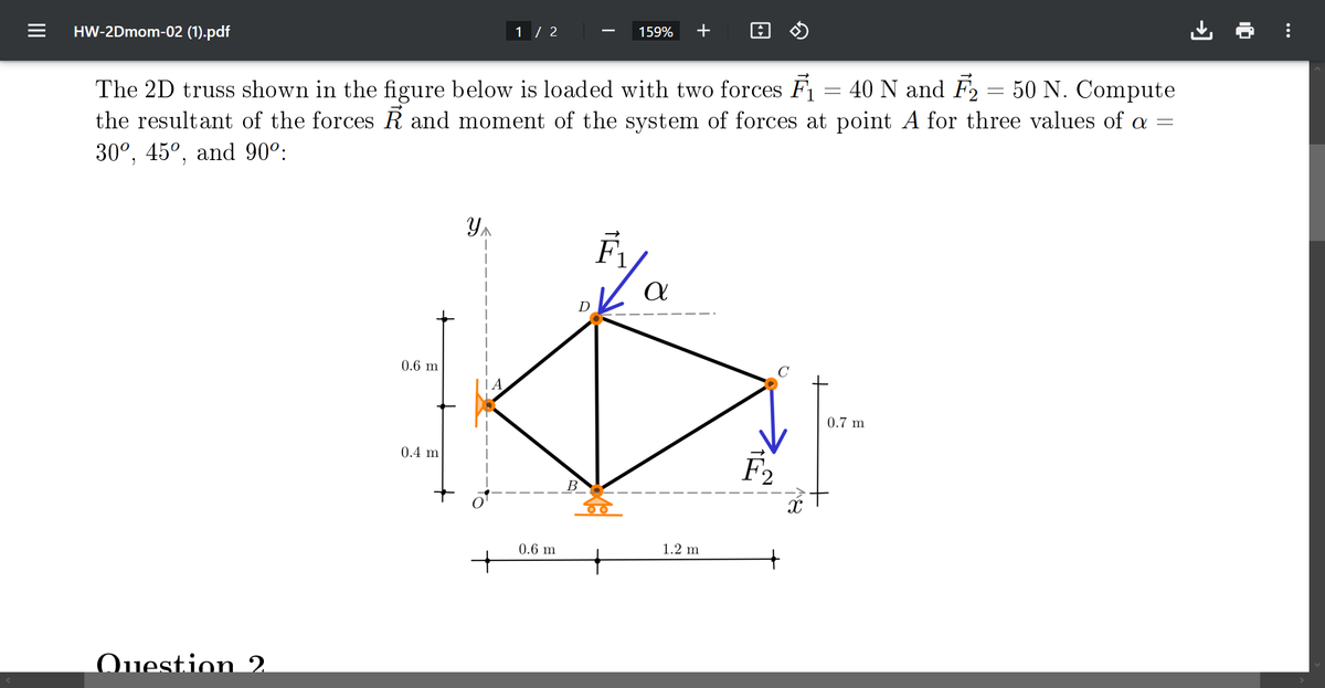 HW-2Dmom-02 (1).pdf
Question 2.
The 2D truss shown in the figure below is loaded with two forces F₁ 40 N and F₂ = 50 N. Compute
the resultant of the forces R and moment of the system of forces at point A for three values of a
30°, 45°, and 90°:
=
0.6 m
0.4 m
Y₁
1 / 2
+
159% +
0.6 m
α
1.2 m
F₂
X
=
0.7 m