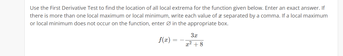 Use the First Derivative Test to find the location of all local extrema for the function given below. Enter an exact answer. If
there is more than one local maximum or local minimum, write each value of a separated by a comma. If a local maximum
or local minimum does not occur on the function, enter in the appropriate box.
f(x)
=
3x
x² +8