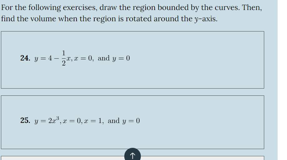 For the following exercises, draw the region bounded by the curves. Then,
find the volume when the region is rotated around the y-axis.
1
24. y=4-
2x, x
x, x = 0, and y = 0
25. y = 2x3, x = 0, x = 1, and y = 0