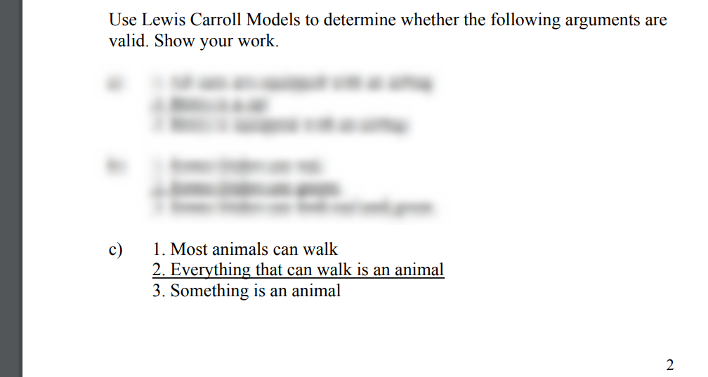 Use Lewis Carroll Models to determine whether the following arguments are
valid. Show your work.
c)
2
1. Most animals can walk
2. Everything that can walk is an animal
3. Something is an animal
2