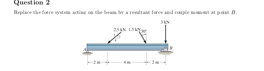 Question 2
Replace the force system acting on the beam by a resultant force and couple moment at point B.
3kN
-2 m
2.5 kN 1.5 N 30°
4 m
-2 m-
| B