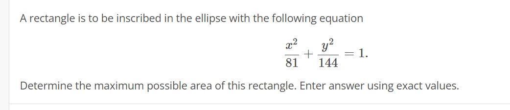 A rectangle is to be inscribed in the ellipse with the following equation
x² y²
+
81 144
Determine the maximum possible area of this rectangle. Enter answer using exact values.
= 1.