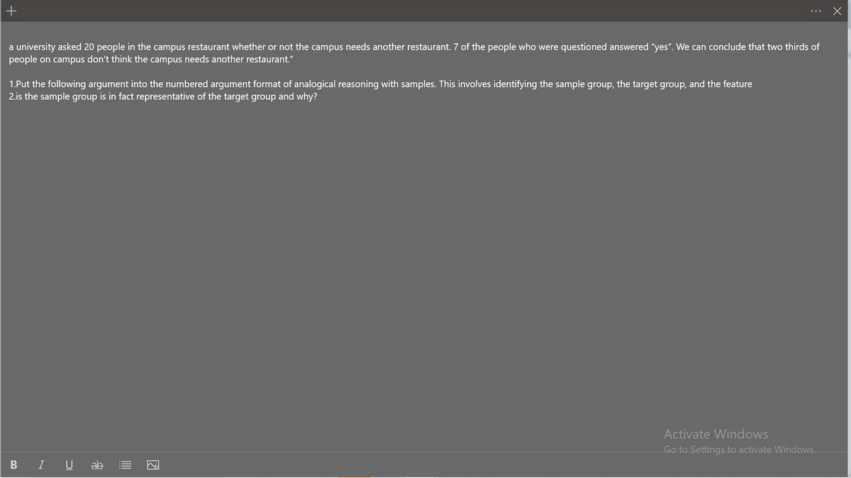 +
a university asked 20 people in the campus restaurant whether or not the campus needs another restaurant. 7 of the people who were questioned answered "yes". We can conclude that two thirds of
people on campus don't think the campus needs another restaurant."
1.Put the following argument into the numbered argument format of analogical reasoning with samples. This involves identifying the sample group, the target group, and the feature
2.is the sample group is in fact representative of the target group and why?
BI U ab
Activate Windows
Go to Settings to activate Windows.
X