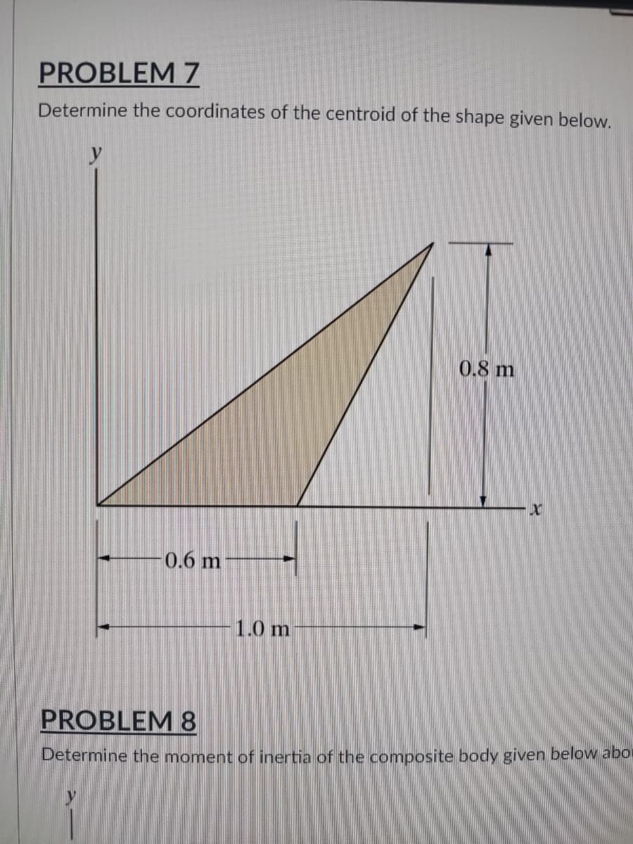 PROBLEM 7
Determine the coordinates of the centroid of the shape given below.
y
0.8 m
X
1.0 m
PROBLEM 8
Determine the moment of inertia of the composite body given below abo
0.6 m