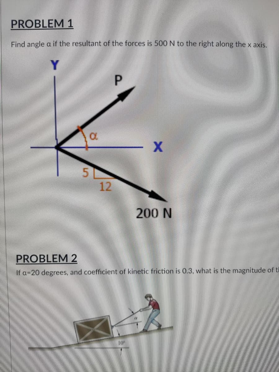 PROBLEM 1
Find angle a if the resultant of the forces is 500 N to the right along the x axis.
P
X
200 N
PROBLEM 2
If a 20 degrees, and coefficient of kinetic friction is 0.3, what is the magnitude of t
LA