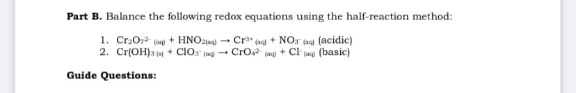 Part B. Balance the following redox equations using the half-reaction method:
1. Cr2072- (aq) + HNO2(aq) → Cr3* (ag) + NO3" (ag) (acidic)
2. Cr(OH)3 (a) + cl03 (ac) → CrO42- (aq) + Cl (ag) (basic)
Guide Questions:

