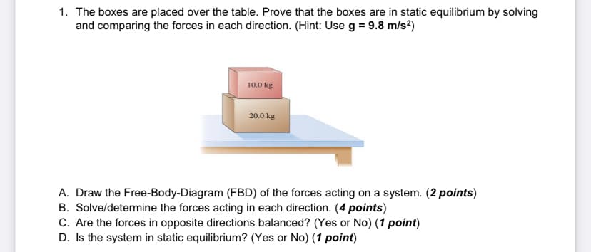 1. The boxes are placed over the table. Prove that the boxes are in static equilibrium by solving
and comparing the forces in each direction. (Hint: Use g = 9.8 m/s?)
10.0 kg
20.0 kg
A. Draw the Free-Body-Diagram (FBD) of the forces acting on a system. (2 points)
B. Solve/determine the forces acting in each direction. (4 points)
C. Are the forces in opposite directions balanced? (Yes or No) (1 point)
D. Is the system in static equilibrium? (Yes or No) (1 point)
