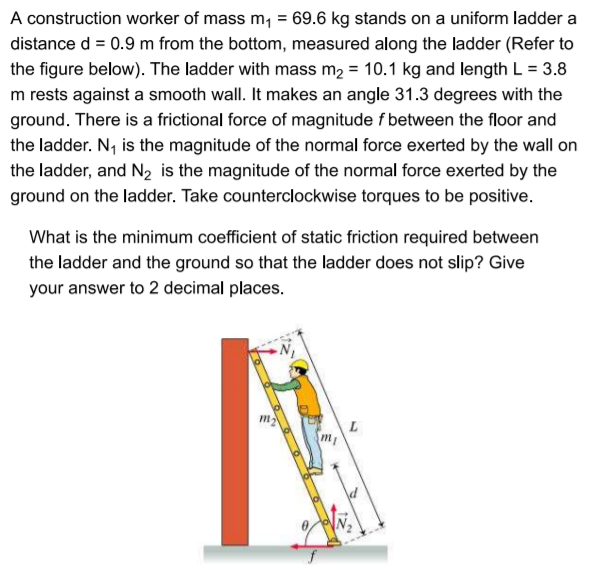 A construction worker of mass m, = 69.6 kg stands on a uniform ladder a
distance d = 0.9 m from the bottom, measured along the ladder (Refer to
the figure below). The ladder with mass m2 = 10.1 kg and length L = 3.8
m rests against a smooth wall. It makes an angle 31.3 degrees with the
ground. There is a frictional force of magnitude f between the floor and
the ladder. N, is the magnitude of the normal force exerted by the wall on
the ladder, and N2 is the magnitude of the normal force exerted by the
ground on the ladder. Take counterclockwise torques to be positive.
What is the minimum coefficient of static friction required between
the ladder and the ground so that the ladder does not slip? Give
your answer to 2 decimal places.
m
