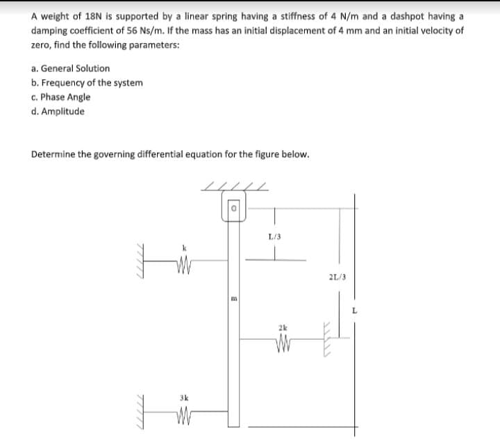 A weight of 18N is supported by a linear spring having a stiffness of 4 N/m and a dashpot having a
damping coefficient of 56 Ns/m. If the mass has an initial displacement of 4 mm and an initial velocity of
zero, find the following parameters:
a. General Solution
b. Frequency of the system
c. Phase Angle
d. Amplitude
Determine the governing differential equation for the figure below.
L/3
2L/3
2k
北
