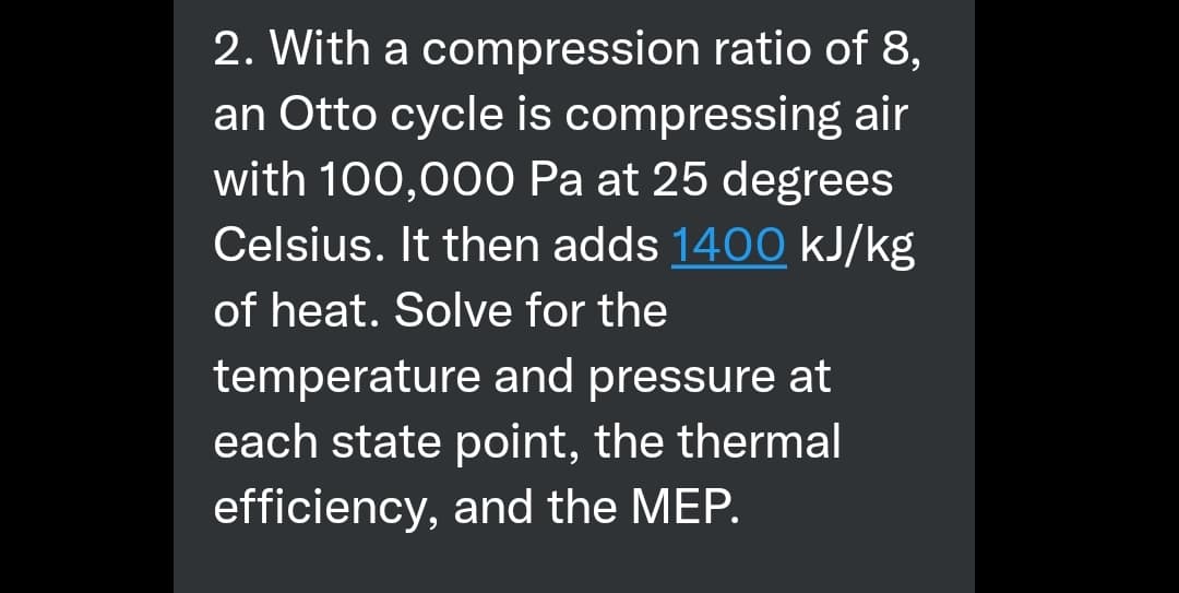 2. With a compression ratio of 8,
an Otto cycle is compressing air
with 100,000 Pa at 25 degrees
Celsius. It then adds 1400 kJ/kg
of heat. Solve for the
temperature and pressure at
each state point, the thermal
efficiency, and the MEP.
