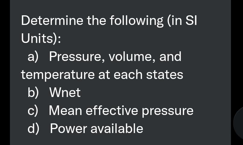 Determine the following (in SI
Units):
a) Pressure, volume, and
temperature at each states
b) Wnet
c) Mean effective pressure
d) Power available
